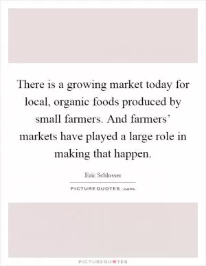 There is a growing market today for local, organic foods produced by small farmers. And farmers’ markets have played a large role in making that happen Picture Quote #1