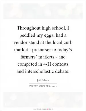 Throughout high school, I peddled my eggs, had a vendor stand at the local curb market - precursor to today’s farmers’ markets - and competed in 4-H contests and interscholastic debate Picture Quote #1