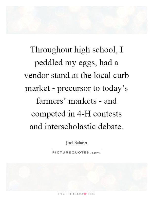 Throughout high school, I peddled my eggs, had a vendor stand at the local curb market - precursor to today's farmers' markets - and competed in 4-H contests and interscholastic debate. Picture Quote #1