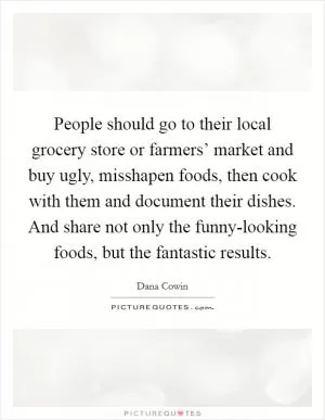 People should go to their local grocery store or farmers’ market and buy ugly, misshapen foods, then cook with them and document their dishes. And share not only the funny-looking foods, but the fantastic results Picture Quote #1