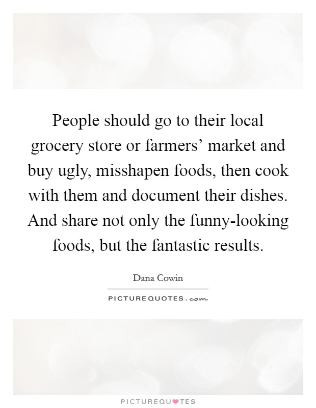 People should go to their local grocery store or farmers' market and buy ugly, misshapen foods, then cook with them and document their dishes. And share not only the funny-looking foods, but the fantastic results. Picture Quote #1
