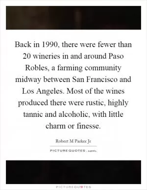 Back in 1990, there were fewer than 20 wineries in and around Paso Robles, a farming community midway between San Francisco and Los Angeles. Most of the wines produced there were rustic, highly tannic and alcoholic, with little charm or finesse Picture Quote #1
