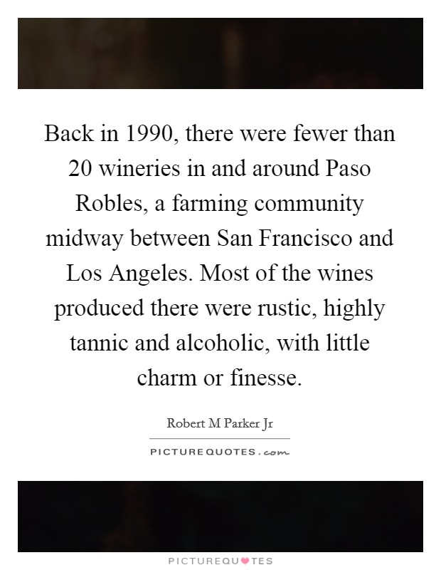 Back in 1990, there were fewer than 20 wineries in and around Paso Robles, a farming community midway between San Francisco and Los Angeles. Most of the wines produced there were rustic, highly tannic and alcoholic, with little charm or finesse. Picture Quote #1