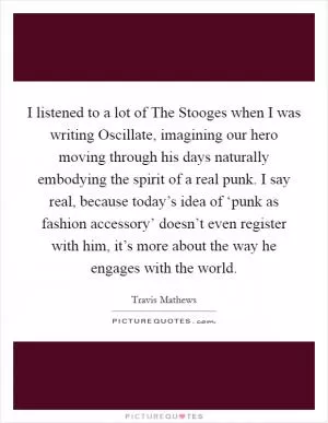 I listened to a lot of The Stooges when I was writing Oscillate, imagining our hero moving through his days naturally embodying the spirit of a real punk. I say real, because today’s idea of ‘punk as fashion accessory’ doesn’t even register with him, it’s more about the way he engages with the world Picture Quote #1