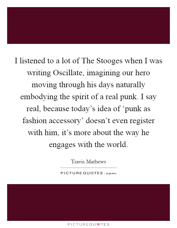 I listened to a lot of The Stooges when I was writing Oscillate, imagining our hero moving through his days naturally embodying the spirit of a real punk. I say real, because today's idea of ‘punk as fashion accessory' doesn't even register with him, it's more about the way he engages with the world. Picture Quote #1