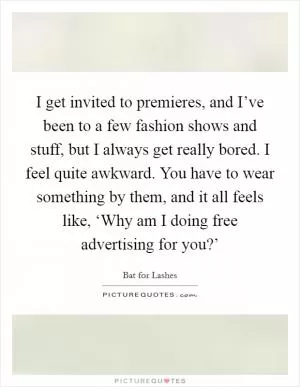 I get invited to premieres, and I’ve been to a few fashion shows and stuff, but I always get really bored. I feel quite awkward. You have to wear something by them, and it all feels like, ‘Why am I doing free advertising for you?’ Picture Quote #1