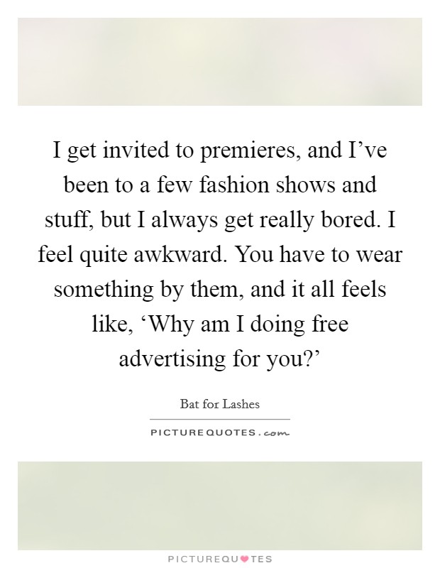 I get invited to premieres, and I've been to a few fashion shows and stuff, but I always get really bored. I feel quite awkward. You have to wear something by them, and it all feels like, ‘Why am I doing free advertising for you?' Picture Quote #1