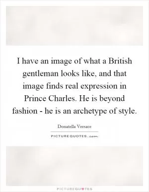 I have an image of what a British gentleman looks like, and that image finds real expression in Prince Charles. He is beyond fashion - he is an archetype of style Picture Quote #1