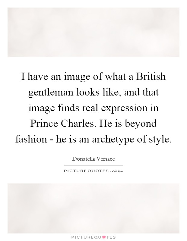 I have an image of what a British gentleman looks like, and that image finds real expression in Prince Charles. He is beyond fashion - he is an archetype of style. Picture Quote #1