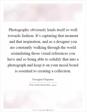 Photography obviously lends itself so well towards fashion. It’s capturing that moment and that inspiration, and as a designer you are constantly walking through the world assimilating those visual references you have and so being able to solidify that into a photograph and keep it on your mood board is essential to creating a collection Picture Quote #1