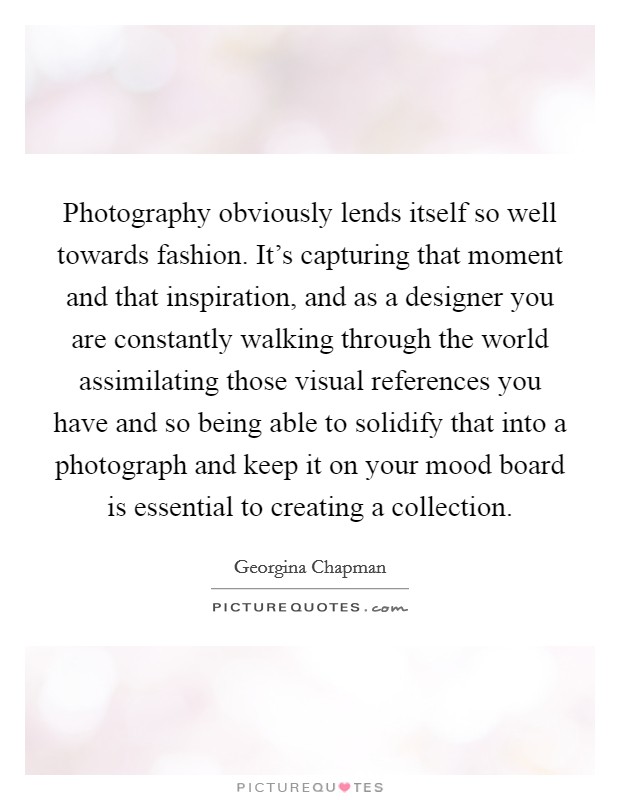 Photography obviously lends itself so well towards fashion. It's capturing that moment and that inspiration, and as a designer you are constantly walking through the world assimilating those visual references you have and so being able to solidify that into a photograph and keep it on your mood board is essential to creating a collection. Picture Quote #1