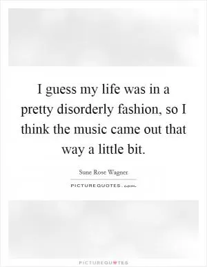 I guess my life was in a pretty disorderly fashion, so I think the music came out that way a little bit Picture Quote #1
