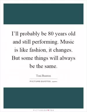 I’ll probably be 80 years old and still performing. Music is like fashion, it changes. But some things will always be the same Picture Quote #1