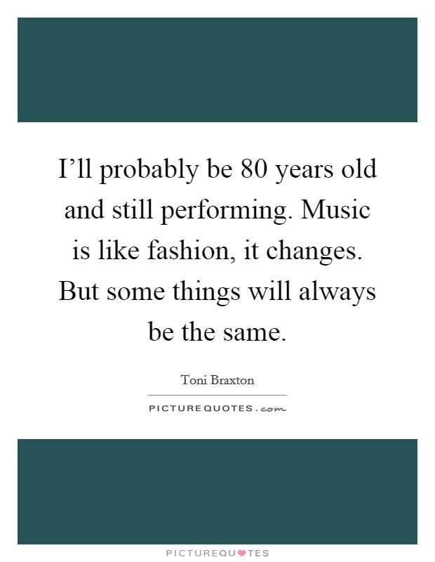 I'll probably be 80 years old and still performing. Music is like fashion, it changes. But some things will always be the same. Picture Quote #1