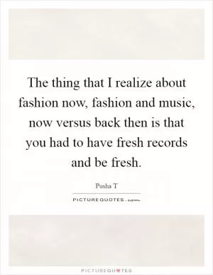 The thing that I realize about fashion now, fashion and music, now versus back then is that you had to have fresh records and be fresh Picture Quote #1