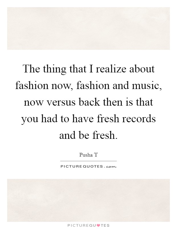 The thing that I realize about fashion now, fashion and music, now versus back then is that you had to have fresh records and be fresh. Picture Quote #1