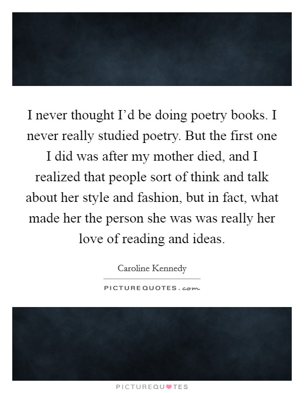 I never thought I'd be doing poetry books. I never really studied poetry. But the first one I did was after my mother died, and I realized that people sort of think and talk about her style and fashion, but in fact, what made her the person she was was really her love of reading and ideas. Picture Quote #1