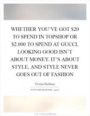 WHETHER YOU’VE GOT $20 TO SPEND IN TOPSHOP OR $2.000 TO SPEND AT GUCCI, LOOKING GOOD ISN’T ABOUT MONEY. IT’S ABOUT STYLE, AND STYLE NEVER GOES OUT OF FASHION Picture Quote #1