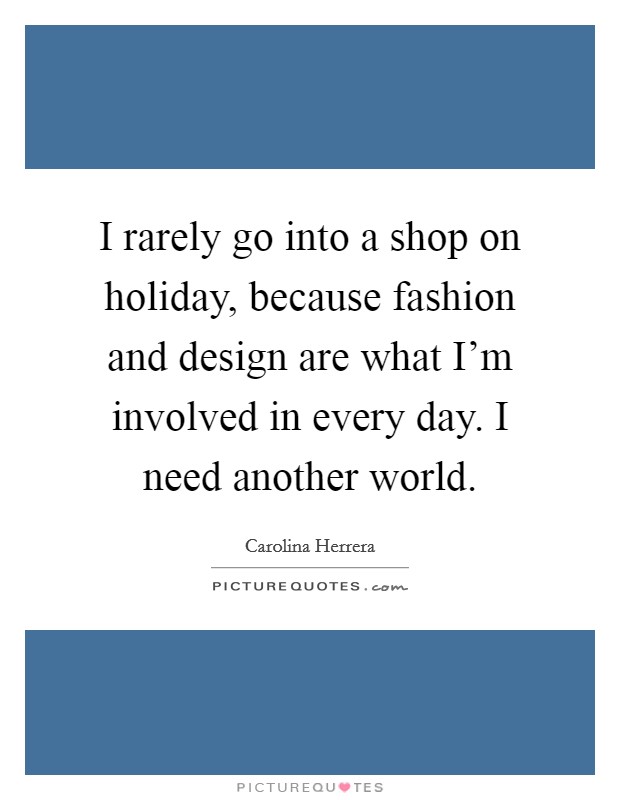 I rarely go into a shop on holiday, because fashion and design are what I'm involved in every day. I need another world. Picture Quote #1