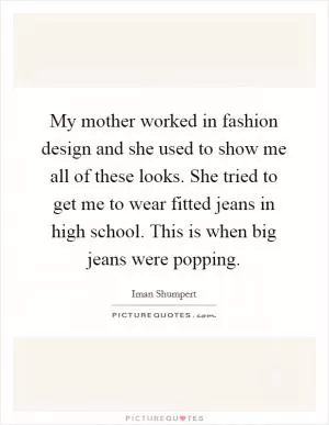 My mother worked in fashion design and she used to show me all of these looks. She tried to get me to wear fitted jeans in high school. This is when big jeans were popping Picture Quote #1