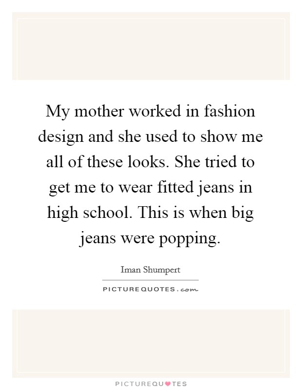 My mother worked in fashion design and she used to show me all of these looks. She tried to get me to wear fitted jeans in high school. This is when big jeans were popping. Picture Quote #1