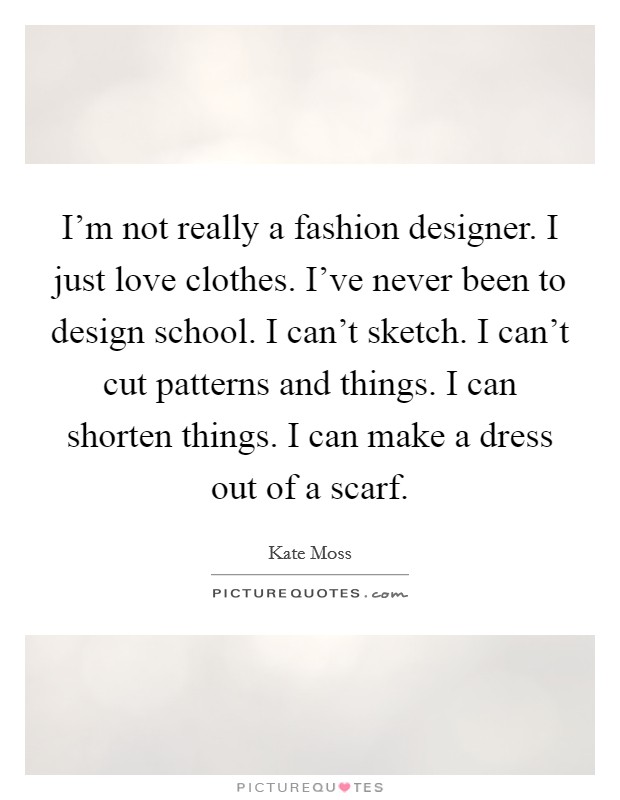 I'm not really a fashion designer. I just love clothes. I've never been to design school. I can't sketch. I can't cut patterns and things. I can shorten things. I can make a dress out of a scarf. Picture Quote #1