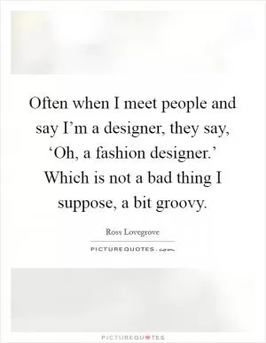 Often when I meet people and say I’m a designer, they say, ‘Oh, a fashion designer.’ Which is not a bad thing I suppose, a bit groovy Picture Quote #1