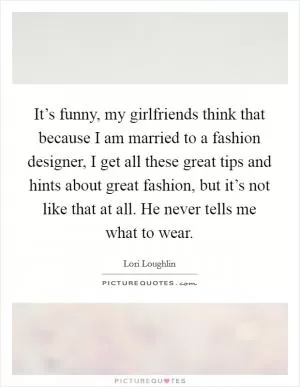 It’s funny, my girlfriends think that because I am married to a fashion designer, I get all these great tips and hints about great fashion, but it’s not like that at all. He never tells me what to wear Picture Quote #1