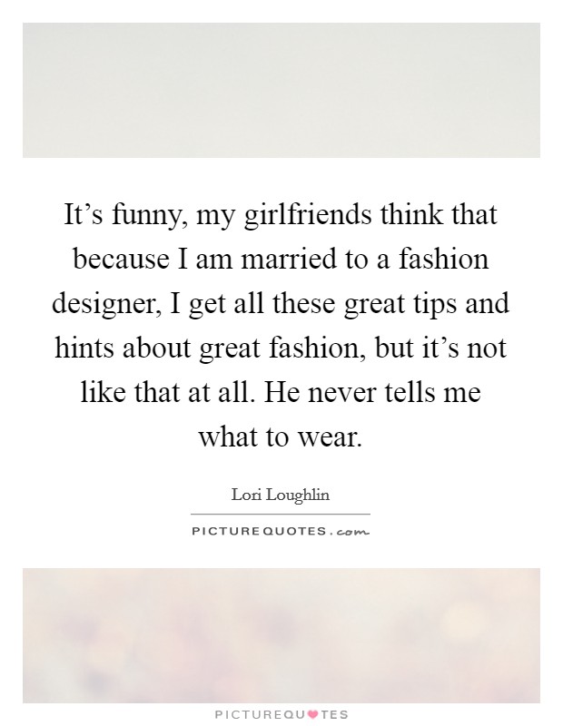 It's funny, my girlfriends think that because I am married to a fashion designer, I get all these great tips and hints about great fashion, but it's not like that at all. He never tells me what to wear. Picture Quote #1