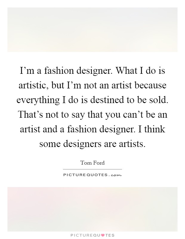 I'm a fashion designer. What I do is artistic, but I'm not an artist because everything I do is destined to be sold. That's not to say that you can't be an artist and a fashion designer. I think some designers are artists. Picture Quote #1