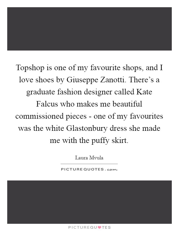 Topshop is one of my favourite shops, and I love shoes by Giuseppe Zanotti. There's a graduate fashion designer called Kate Falcus who makes me beautiful commissioned pieces - one of my favourites was the white Glastonbury dress she made me with the puffy skirt. Picture Quote #1