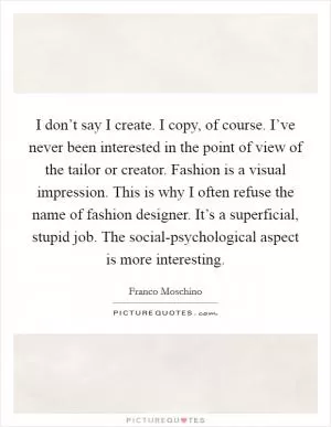 I don’t say I create. I copy, of course. I’ve never been interested in the point of view of the tailor or creator. Fashion is a visual impression. This is why I often refuse the name of fashion designer. It’s a superficial, stupid job. The social-psychological aspect is more interesting Picture Quote #1