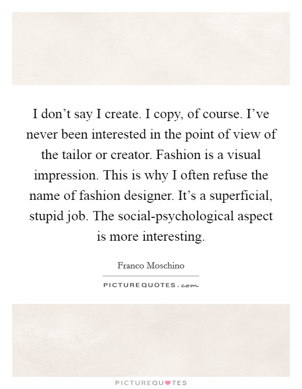 I don't say I create. I copy, of course. I've never been interested in the point of view of the tailor or creator. Fashion is a visual impression. This is why I often refuse the name of fashion designer. It's a superficial, stupid job. The social-psychological aspect is more interesting. Picture Quote #1