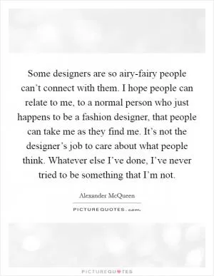 Some designers are so airy-fairy people can’t connect with them. I hope people can relate to me, to a normal person who just happens to be a fashion designer, that people can take me as they find me. It’s not the designer’s job to care about what people think. Whatever else I’ve done, I’ve never tried to be something that I’m not Picture Quote #1