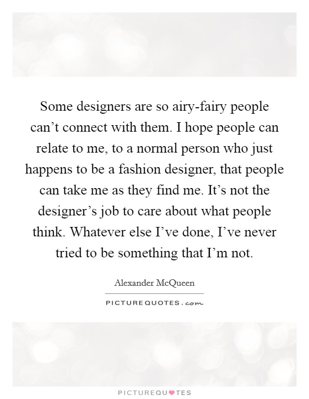 Some designers are so airy-fairy people can't connect with them. I hope people can relate to me, to a normal person who just happens to be a fashion designer, that people can take me as they find me. It's not the designer's job to care about what people think. Whatever else I've done, I've never tried to be something that I'm not. Picture Quote #1