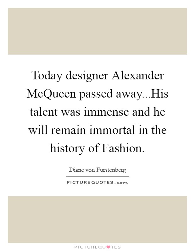 Today designer Alexander McQueen passed away...His talent was immense and he will remain immortal in the history of Fashion. Picture Quote #1