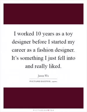 I worked 10 years as a toy designer before I started my career as a fashion designer. It’s something I just fell into and really liked Picture Quote #1