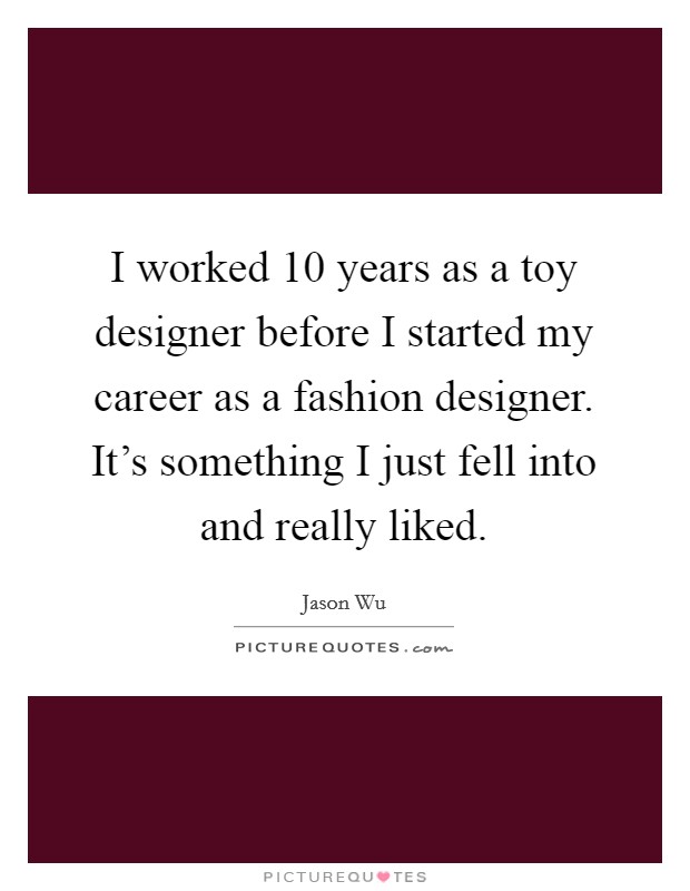I worked 10 years as a toy designer before I started my career as a fashion designer. It's something I just fell into and really liked. Picture Quote #1