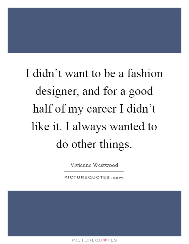 I didn't want to be a fashion designer, and for a good half of my career I didn't like it. I always wanted to do other things. Picture Quote #1