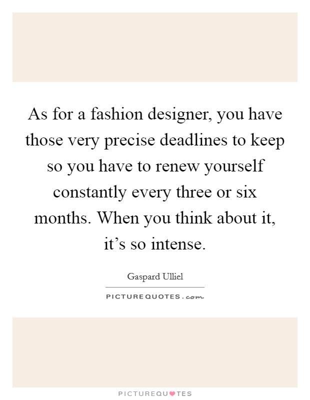 As for a fashion designer, you have those very precise deadlines to keep so you have to renew yourself constantly every three or six months. When you think about it, it's so intense. Picture Quote #1