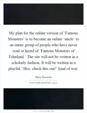 My plan for the online version of ‘Famous Monsters’ is to become an online ‘uncle’ to an entire group of people who have never read or heard of ‘Famous Monsters of Filmland.’ The site will not be written in a scholarly fashion. It will be written in a playful, ‘Hey, check this out!’ kind of way Picture Quote #1