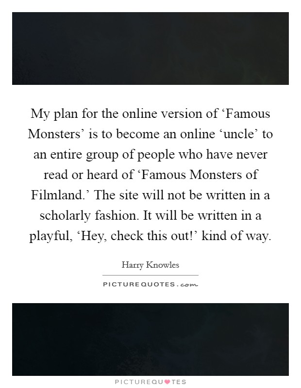 My plan for the online version of ‘Famous Monsters' is to become an online ‘uncle' to an entire group of people who have never read or heard of ‘Famous Monsters of Filmland.' The site will not be written in a scholarly fashion. It will be written in a playful, ‘Hey, check this out!' kind of way. Picture Quote #1