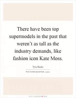 There have been top supermodels in the past that weren’t as tall as the industry demands, like fashion icon Kate Moss Picture Quote #1