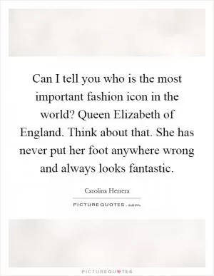 Can I tell you who is the most important fashion icon in the world? Queen Elizabeth of England. Think about that. She has never put her foot anywhere wrong and always looks fantastic Picture Quote #1