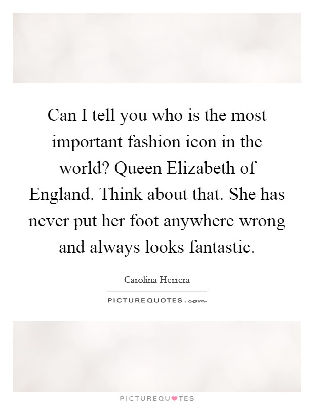 Can I tell you who is the most important fashion icon in the world? Queen Elizabeth of England. Think about that. She has never put her foot anywhere wrong and always looks fantastic. Picture Quote #1