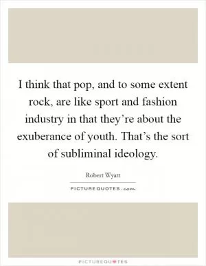I think that pop, and to some extent rock, are like sport and fashion industry in that they’re about the exuberance of youth. That’s the sort of subliminal ideology Picture Quote #1