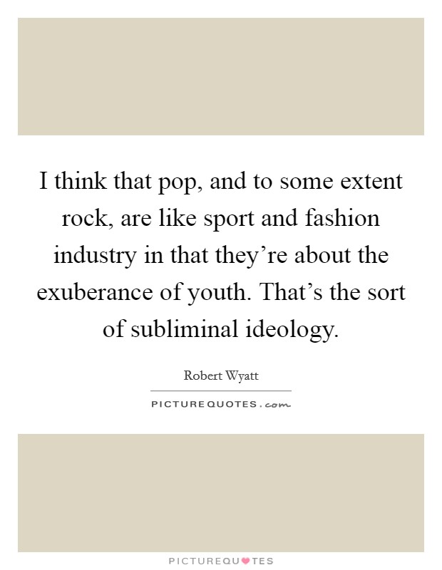 I think that pop, and to some extent rock, are like sport and fashion industry in that they're about the exuberance of youth. That's the sort of subliminal ideology. Picture Quote #1