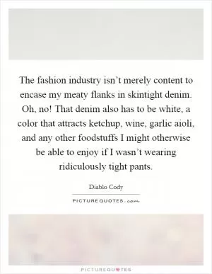 The fashion industry isn’t merely content to encase my meaty flanks in skintight denim. Oh, no! That denim also has to be white, a color that attracts ketchup, wine, garlic aioli, and any other foodstuffs I might otherwise be able to enjoy if I wasn’t wearing ridiculously tight pants Picture Quote #1