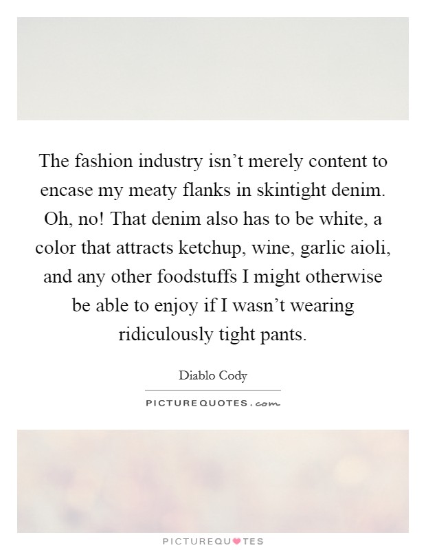 The fashion industry isn't merely content to encase my meaty flanks in skintight denim. Oh, no! That denim also has to be white, a color that attracts ketchup, wine, garlic aioli, and any other foodstuffs I might otherwise be able to enjoy if I wasn't wearing ridiculously tight pants. Picture Quote #1