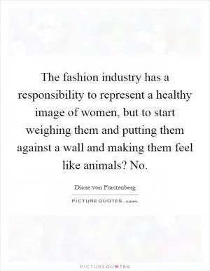 The fashion industry has a responsibility to represent a healthy image of women, but to start weighing them and putting them against a wall and making them feel like animals? No Picture Quote #1